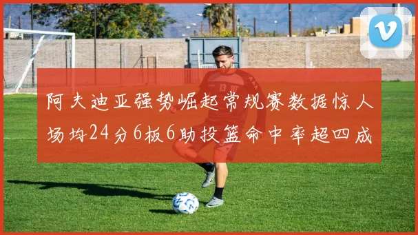 阿夫迪亚强势崛起常规赛数据惊人场均24分6板6助投篮命中率超四成