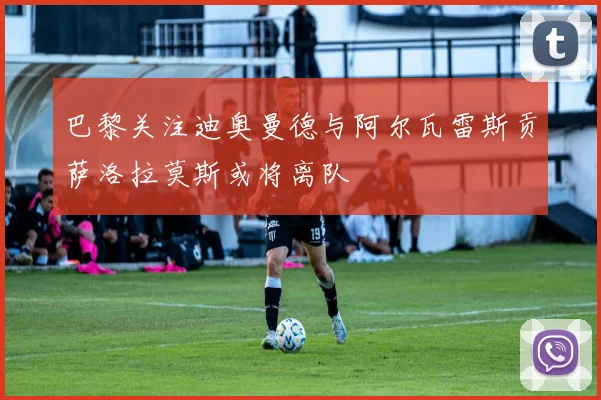 巴黎关注迪奥曼德与阿尔瓦雷斯贡萨洛拉莫斯或将离队