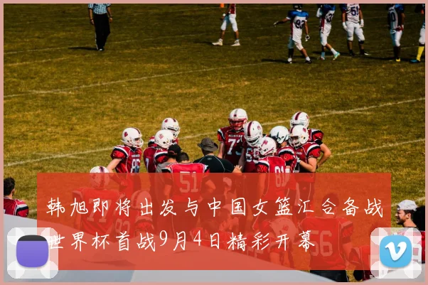 韩旭即将出发与中国女篮汇合备战世界杯首战9月4日精彩开幕