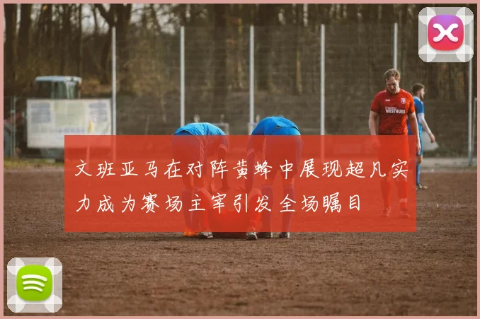 文班亚马在对阵黄蜂中展现超凡实力成为赛场主宰引发全场瞩目