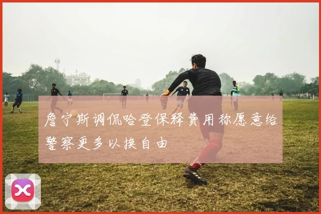 詹宁斯调侃哈登保释费用称愿意给警察更多以换自由