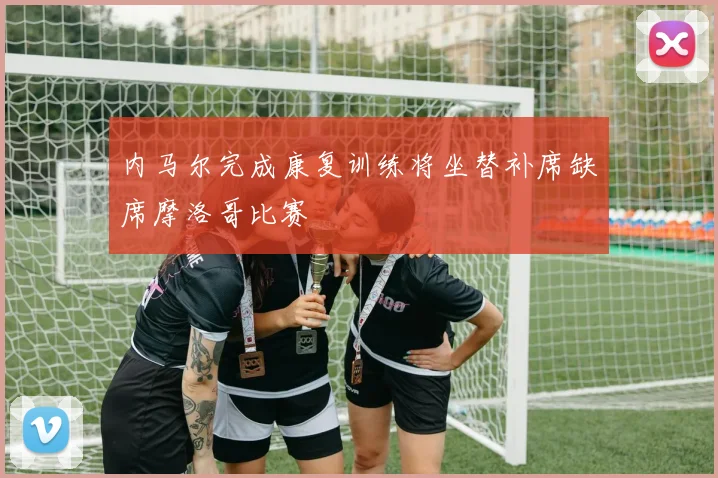 内马尔完成康复训练将坐替补席缺席摩洛哥比赛