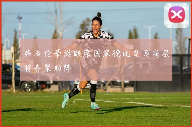 弗洛伦蒂诺缺席国家德比皇马高层将齐聚助阵