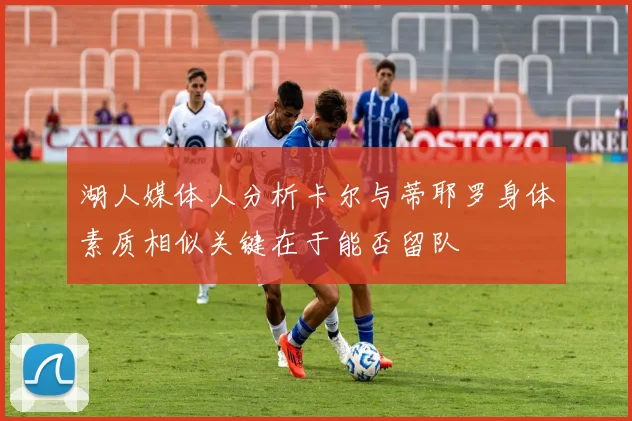 湖人媒体人分析卡尔与蒂耶罗身体素质相似关键在于能否留队