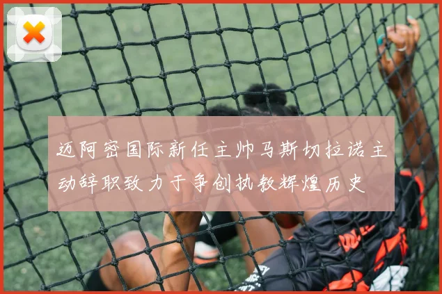 迈阿密国际新任主帅马斯切拉诺主动辞职致力于争创执教辉煌历史