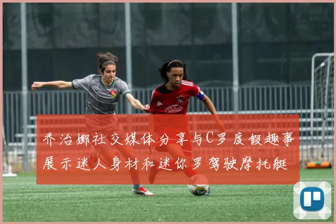 乔治娜社交媒体分享与C罗度假趣事展示迷人身材和迷你罗驾驶摩托艇的欢乐时光