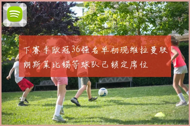 下赛季欧冠36强名单初现维拉曼联朗斯莱比锡等球队已锁定席位
