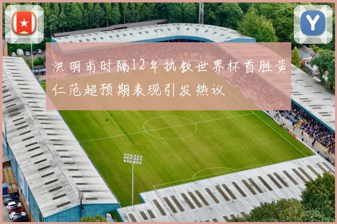 洪明甫时隔12年执教世界杯首胜黄仁范超预期表现引发热议