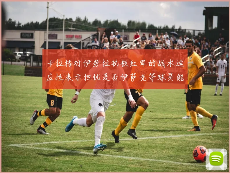 卡拉格对伊劳拉执教红军的战术适应性表示担忧是否伊萨克等球员能融入