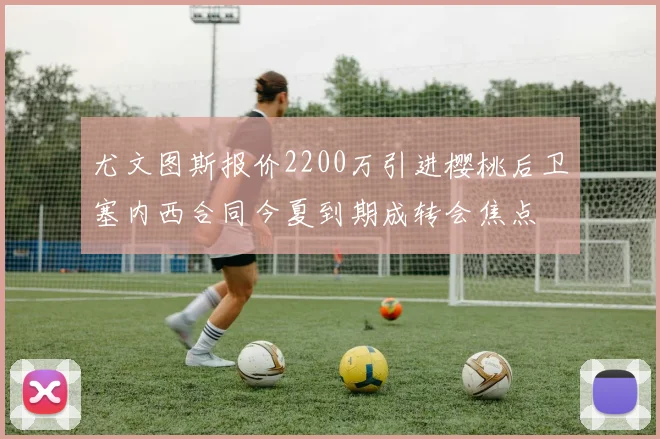 尤文图斯报价2200万引进樱桃后卫塞内西合同今夏到期成转会焦点