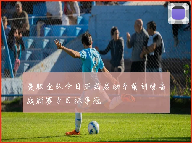 曼联全队今日正式启动季前训练备战新赛季目标争冠