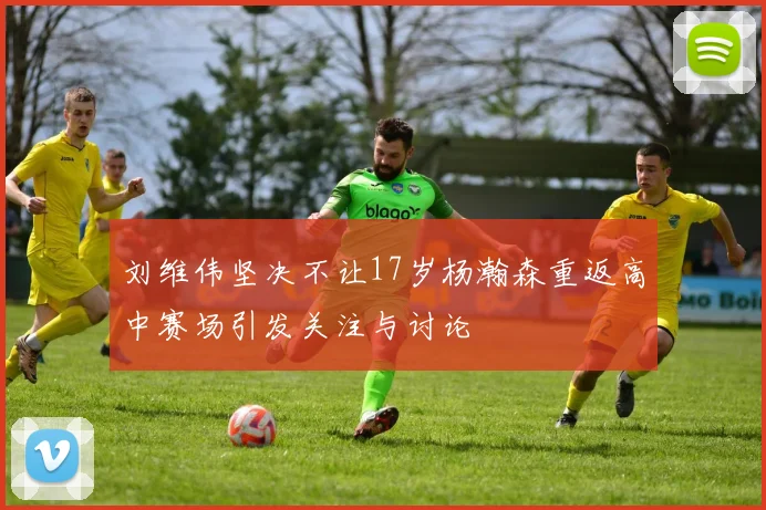 刘维伟坚决不让17岁杨瀚森重返高中赛场引发关注与讨论