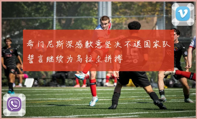 希门尼斯深感歉意坚决不退国家队誓言继续为乌拉圭拼搏