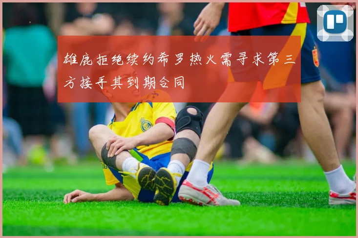 雄鹿拒绝续约希罗热火需寻求第三方接手其到期合同