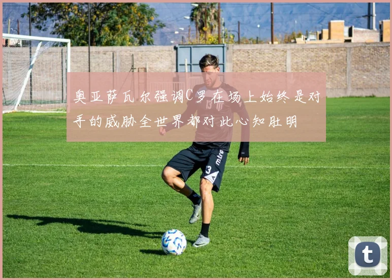 奥亚萨瓦尔强调C罗在场上始终是对手的威胁全世界都对此心知肚明