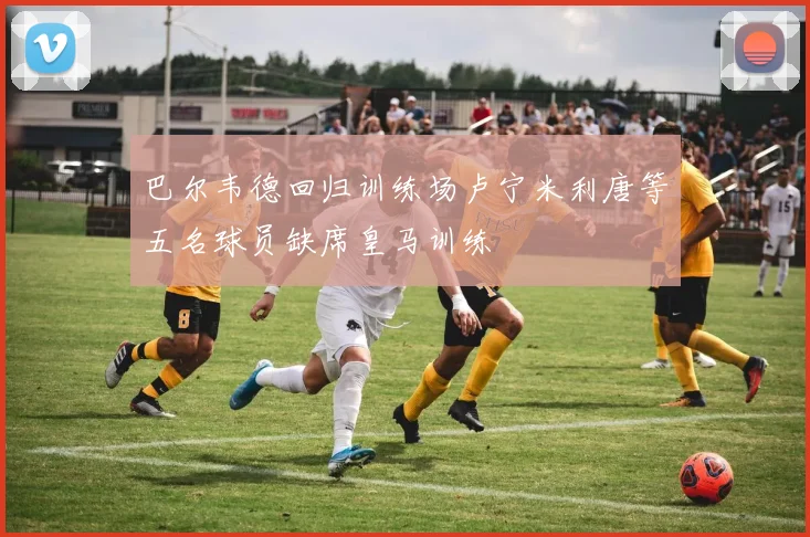 巴尔韦德回归训练场卢宁米利唐等五名球员缺席皇马训练