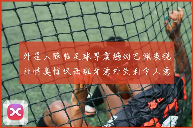 外星人降临足球界震撼姆巴佩表现让特奥惊叹西班牙意外失利令人意外