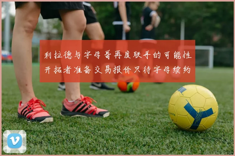 利拉德与字母哥再度联手的可能性开拓者准备交易报价只待字母续约意愿