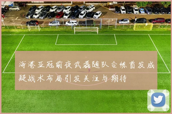 海港亚冠前夜武磊随队合练首发成疑战术布局引发关注与期待