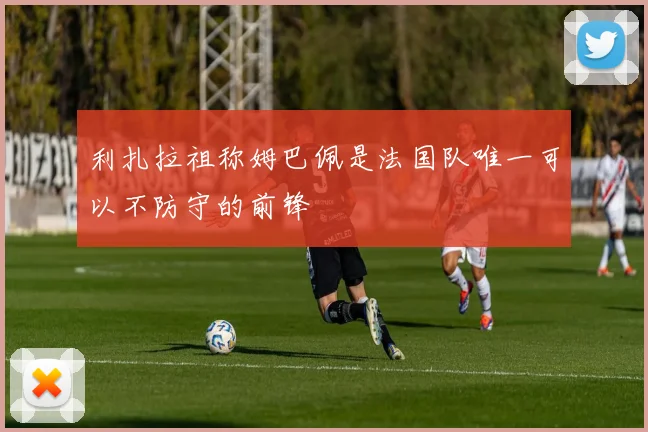 利扎拉祖称姆巴佩是法国队唯一可以不防守的前锋