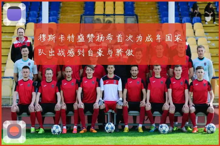 穆斯卡特盛赞杨希首次为成年国家队出战感到自豪与骄傲