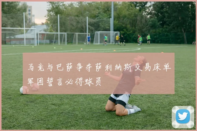 马竞与巴萨争夺萨利纳斯交易床单军团誓言必得球员