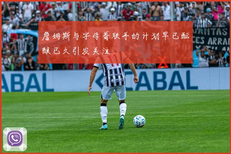 詹姆斯与字母哥联手的计划早已酝酿已久引发关注