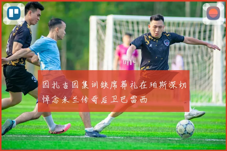 因扎吉因集训缺席葬礼在珀斯深切悼念米兰传奇后卫巴雷西