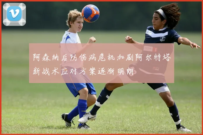 阿森纳后防伤病危机加剧阿尔特塔新战术应对方案逐渐明朗