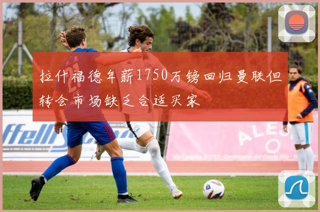 拉什福德年薪1750万镑回归曼联但转会市场缺乏合适买家
