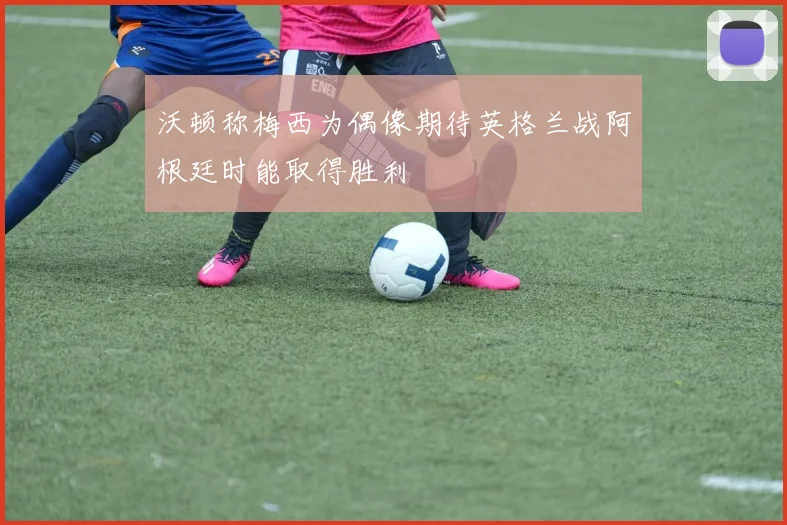 沃顿称梅西为偶像期待英格兰战阿根廷时能取得胜利