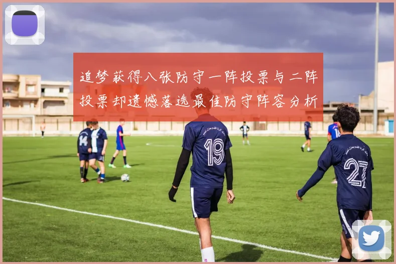 追梦获得八张防守一阵投票与二阵投票却遗憾落选最佳防守阵容分析