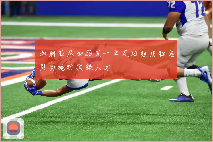 加利亚尼回顾五十年足坛经历称老贝为绝对顶级人才