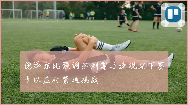 德泽尔比强调热刺需迅速规划下赛季以应对紧迫挑战