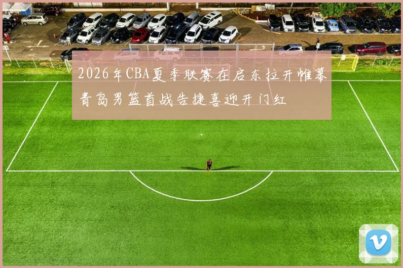 2026年CBA夏季联赛在启东拉开帷幕青岛男篮首战告捷喜迎开门红