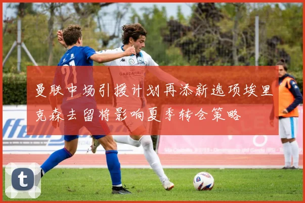 曼联中场引援计划再添新选项埃里克森去留将影响夏季转会策略