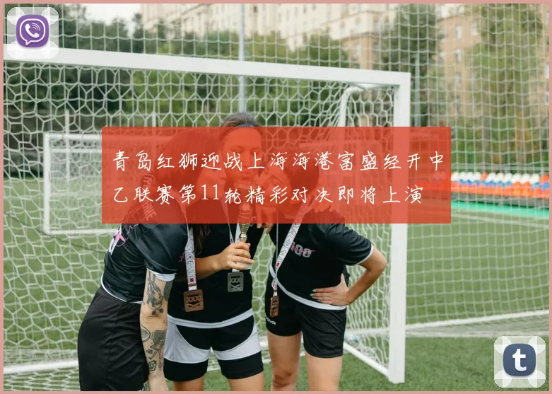 青岛红狮迎战上海海港富盛经开中乙联赛第11轮精彩对决即将上演